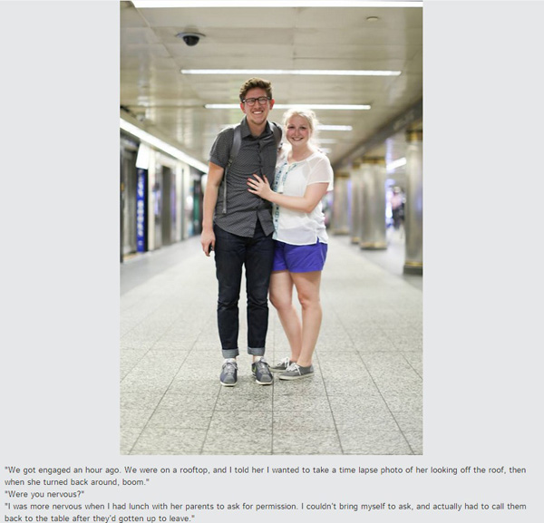 Humans of New York: “We got engaged an hour ago. We were on a rooftop, and I told her I wanted to take a time lapse photo of her looking off the roof, then when she turned back around, boom.”“Were you nervous?”“I was more nervous when I had lunch with her parents to ask for permission. I couldn’t bring myself to ask, and actually had to call them back to the table after they’d gotten up to leave.